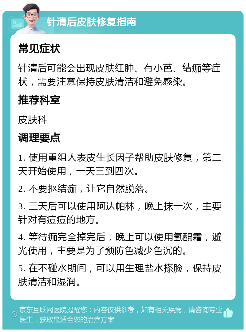 针清后皮肤修复指南 常见症状 针清后可能会出现皮肤红肿、有小芭、结痂等症状，需要注意保持皮肤清洁和避免感染。 推荐科室 皮肤科 调理要点 1. 使用重组人表皮生长因子帮助皮肤修复，第二天开始使用，一天三到四次。 2. 不要抠结痂，让它自然脱落。 3. 三天后可以使用阿达帕林，晚上抹一次，主要针对有痘痘的地方。 4. 等待痂完全掉完后，晚上可以使用氢醌霜，避光使用，主要是为了预防色减少色沉的。 5. 在不碰水期间，可以用生理盐水搽脸，保持皮肤清洁和湿润。