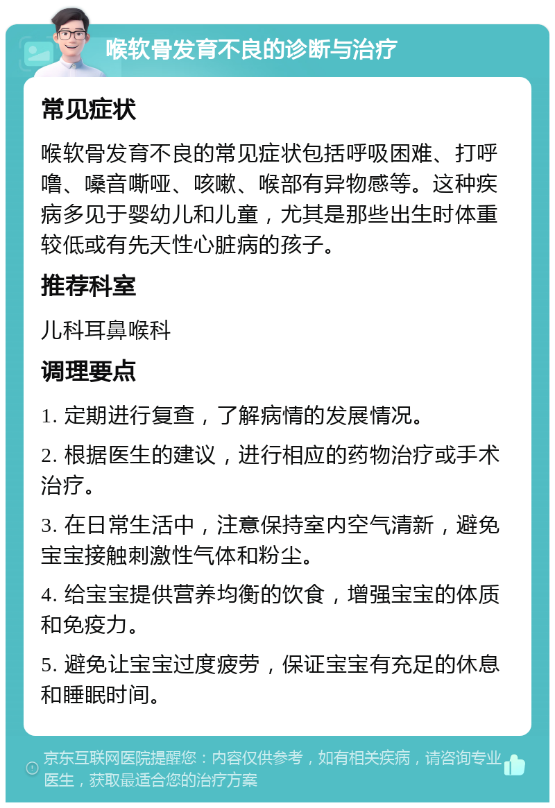 喉软骨发育不良的诊断与治疗 常见症状 喉软骨发育不良的常见症状包括呼吸困难、打呼噜、嗓音嘶哑、咳嗽、喉部有异物感等。这种疾病多见于婴幼儿和儿童，尤其是那些出生时体重较低或有先天性心脏病的孩子。 推荐科室 儿科耳鼻喉科 调理要点 1. 定期进行复查，了解病情的发展情况。 2. 根据医生的建议，进行相应的药物治疗或手术治疗。 3. 在日常生活中，注意保持室内空气清新，避免宝宝接触刺激性气体和粉尘。 4. 给宝宝提供营养均衡的饮食，增强宝宝的体质和免疫力。 5. 避免让宝宝过度疲劳，保证宝宝有充足的休息和睡眠时间。