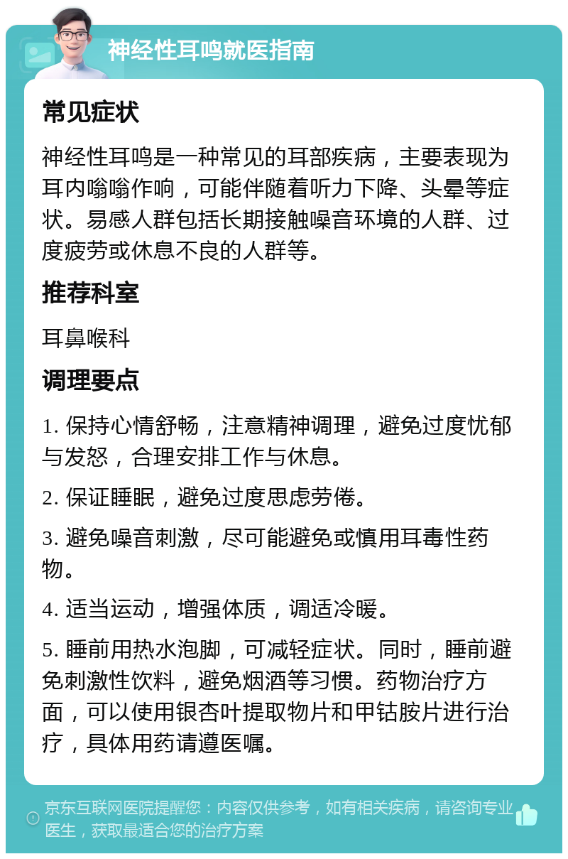 神经性耳鸣就医指南 常见症状 神经性耳鸣是一种常见的耳部疾病，主要表现为耳内嗡嗡作响，可能伴随着听力下降、头晕等症状。易感人群包括长期接触噪音环境的人群、过度疲劳或休息不良的人群等。 推荐科室 耳鼻喉科 调理要点 1. 保持心情舒畅，注意精神调理，避免过度忧郁与发怒，合理安排工作与休息。 2. 保证睡眠，避免过度思虑劳倦。 3. 避免噪音刺激，尽可能避免或慎用耳毒性药物。 4. 适当运动，增强体质，调适冷暖。 5. 睡前用热水泡脚，可减轻症状。同时，睡前避免刺激性饮料，避免烟酒等习惯。药物治疗方面，可以使用银杏叶提取物片和甲钴胺片进行治疗，具体用药请遵医嘱。