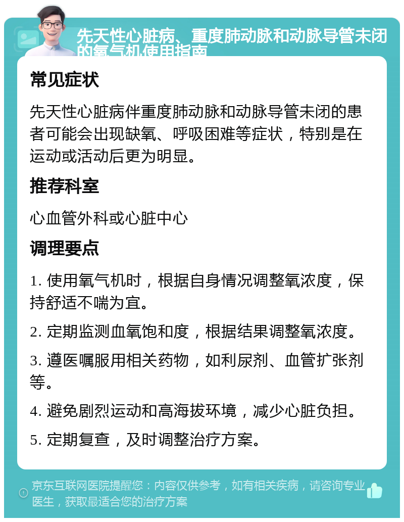 先天性心脏病、重度肺动脉和动脉导管未闭的氧气机使用指南 常见症状 先天性心脏病伴重度肺动脉和动脉导管未闭的患者可能会出现缺氧、呼吸困难等症状，特别是在运动或活动后更为明显。 推荐科室 心血管外科或心脏中心 调理要点 1. 使用氧气机时，根据自身情况调整氧浓度，保持舒适不喘为宜。 2. 定期监测血氧饱和度，根据结果调整氧浓度。 3. 遵医嘱服用相关药物，如利尿剂、血管扩张剂等。 4. 避免剧烈运动和高海拔环境，减少心脏负担。 5. 定期复查，及时调整治疗方案。