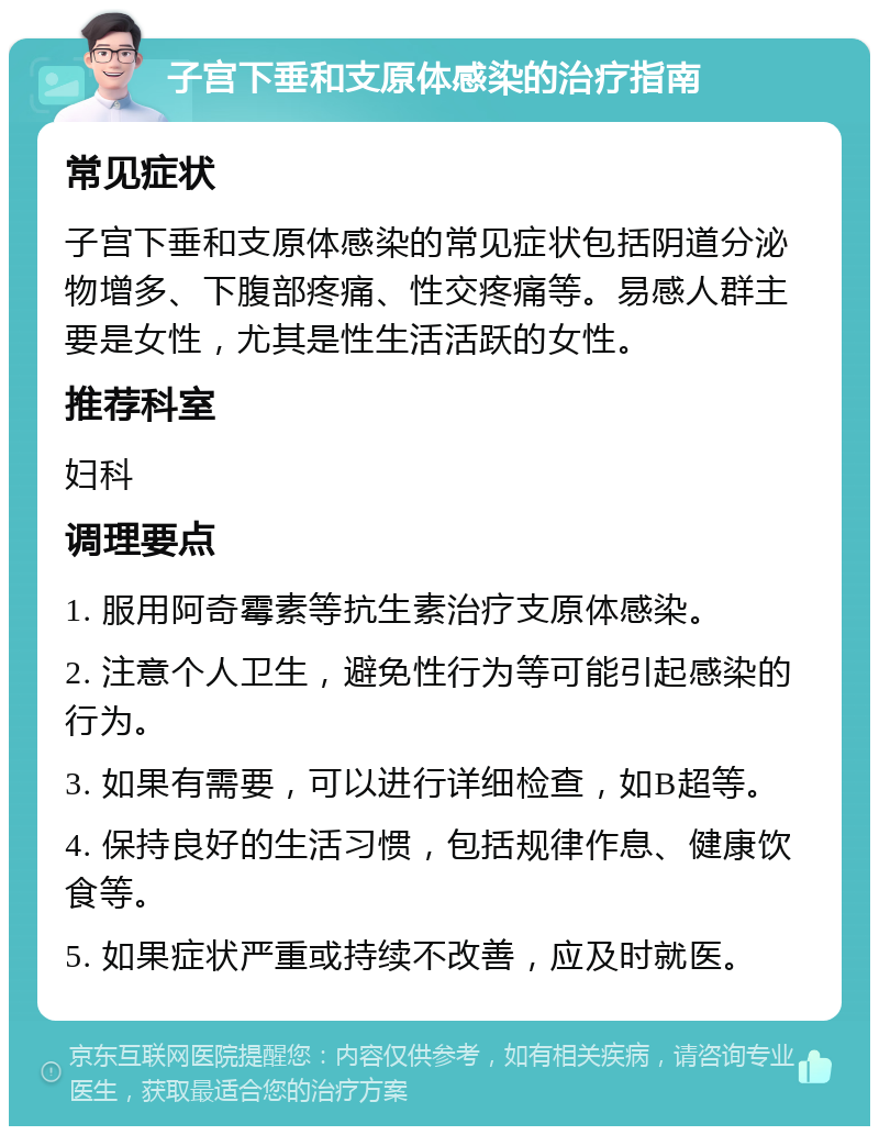 子宫下垂和支原体感染的治疗指南 常见症状 子宫下垂和支原体感染的常见症状包括阴道分泌物增多、下腹部疼痛、性交疼痛等。易感人群主要是女性，尤其是性生活活跃的女性。 推荐科室 妇科 调理要点 1. 服用阿奇霉素等抗生素治疗支原体感染。 2. 注意个人卫生，避免性行为等可能引起感染的行为。 3. 如果有需要，可以进行详细检查，如B超等。 4. 保持良好的生活习惯，包括规律作息、健康饮食等。 5. 如果症状严重或持续不改善，应及时就医。