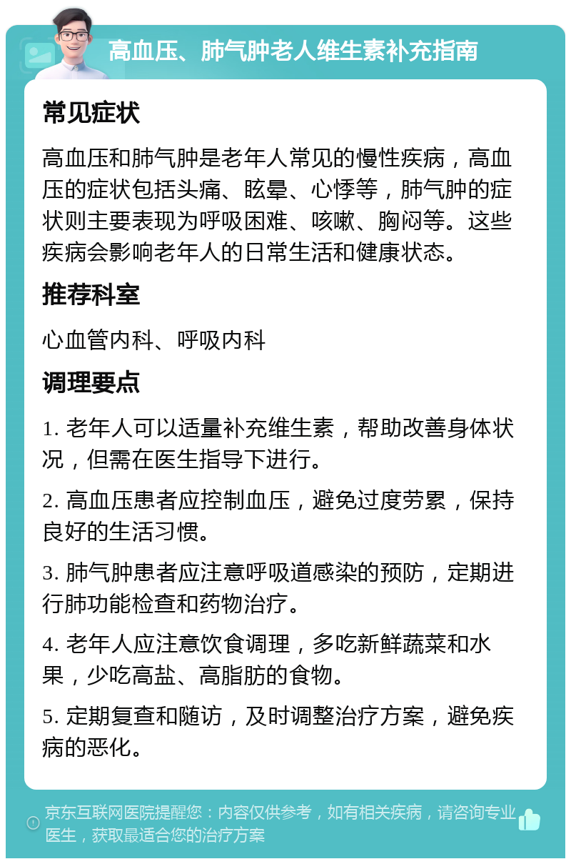 高血压、肺气肿老人维生素补充指南 常见症状 高血压和肺气肿是老年人常见的慢性疾病，高血压的症状包括头痛、眩晕、心悸等，肺气肿的症状则主要表现为呼吸困难、咳嗽、胸闷等。这些疾病会影响老年人的日常生活和健康状态。 推荐科室 心血管内科、呼吸内科 调理要点 1. 老年人可以适量补充维生素，帮助改善身体状况，但需在医生指导下进行。 2. 高血压患者应控制血压，避免过度劳累，保持良好的生活习惯。 3. 肺气肿患者应注意呼吸道感染的预防，定期进行肺功能检查和药物治疗。 4. 老年人应注意饮食调理，多吃新鲜蔬菜和水果，少吃高盐、高脂肪的食物。 5. 定期复查和随访，及时调整治疗方案，避免疾病的恶化。