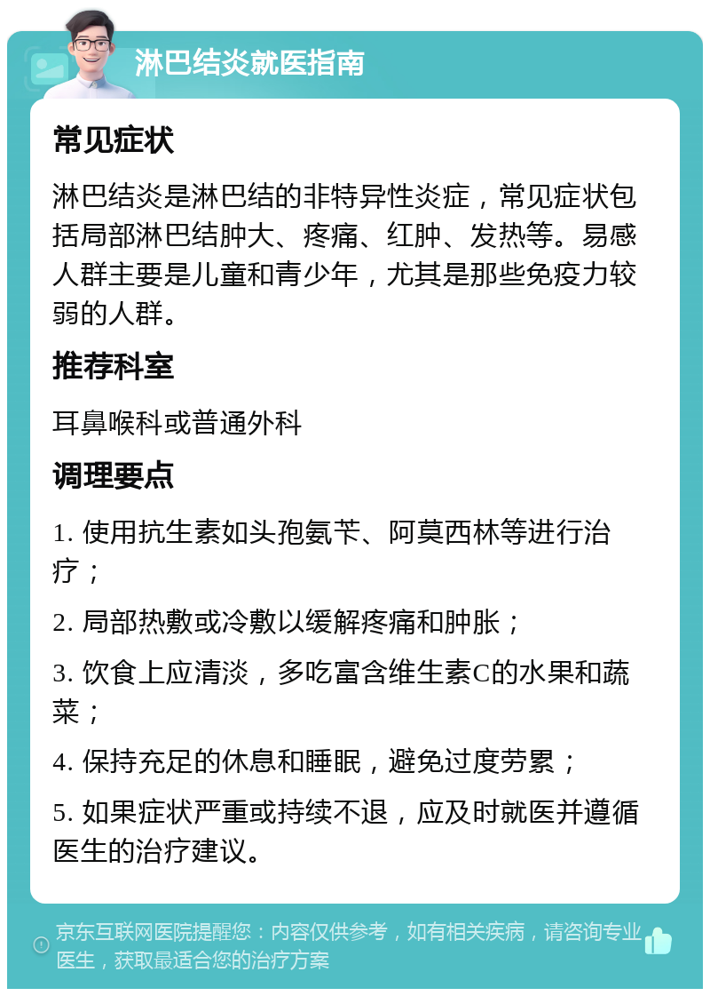 淋巴结炎就医指南 常见症状 淋巴结炎是淋巴结的非特异性炎症，常见症状包括局部淋巴结肿大、疼痛、红肿、发热等。易感人群主要是儿童和青少年，尤其是那些免疫力较弱的人群。 推荐科室 耳鼻喉科或普通外科 调理要点 1. 使用抗生素如头孢氨苄、阿莫西林等进行治疗； 2. 局部热敷或冷敷以缓解疼痛和肿胀； 3. 饮食上应清淡，多吃富含维生素C的水果和蔬菜； 4. 保持充足的休息和睡眠，避免过度劳累； 5. 如果症状严重或持续不退，应及时就医并遵循医生的治疗建议。