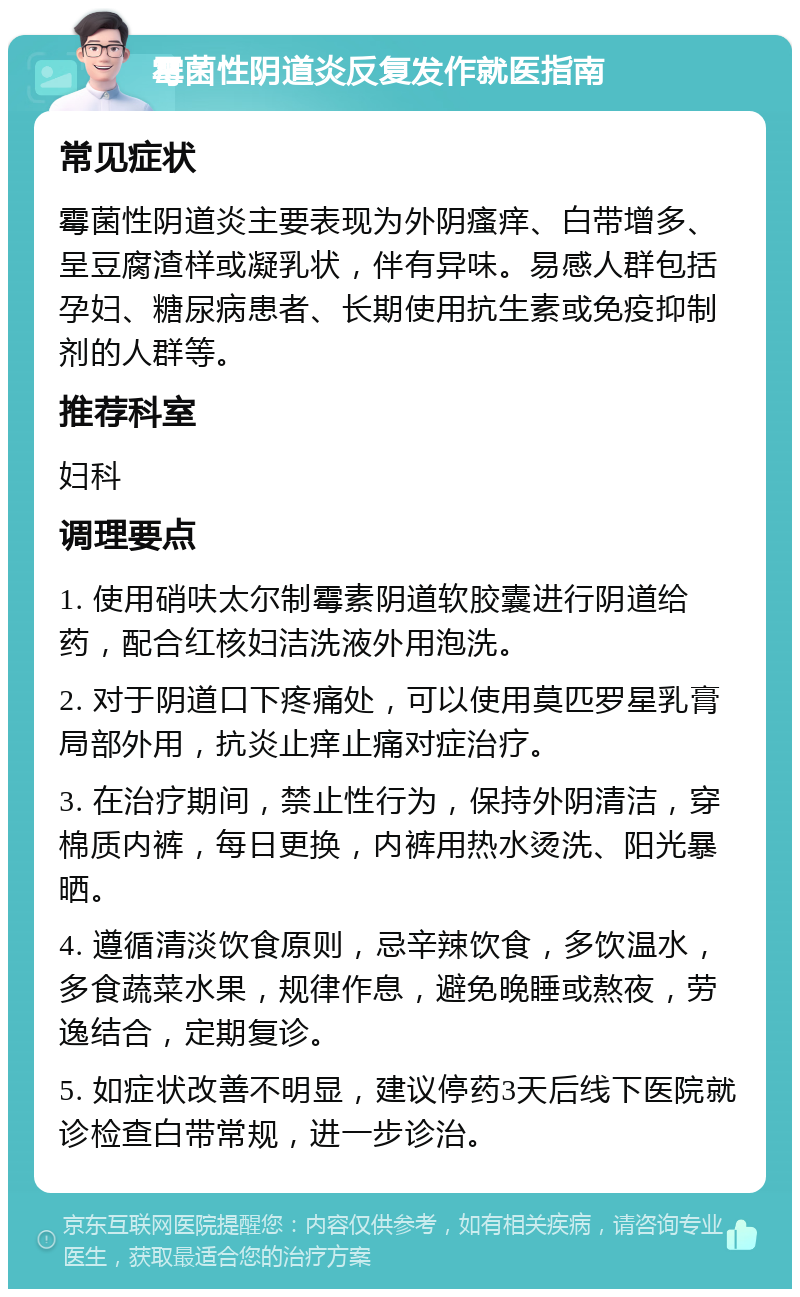 霉菌性阴道炎反复发作就医指南 常见症状 霉菌性阴道炎主要表现为外阴瘙痒、白带增多、呈豆腐渣样或凝乳状，伴有异味。易感人群包括孕妇、糖尿病患者、长期使用抗生素或免疫抑制剂的人群等。 推荐科室 妇科 调理要点 1. 使用硝呋太尔制霉素阴道软胶囊进行阴道给药，配合红核妇洁洗液外用泡洗。 2. 对于阴道口下疼痛处，可以使用莫匹罗星乳膏局部外用，抗炎止痒止痛对症治疗。 3. 在治疗期间，禁止性行为，保持外阴清洁，穿棉质内裤，每日更换，内裤用热水烫洗、阳光暴晒。 4. 遵循清淡饮食原则，忌辛辣饮食，多饮温水，多食蔬菜水果，规律作息，避免晚睡或熬夜，劳逸结合，定期复诊。 5. 如症状改善不明显，建议停药3天后线下医院就诊检查白带常规，进一步诊治。