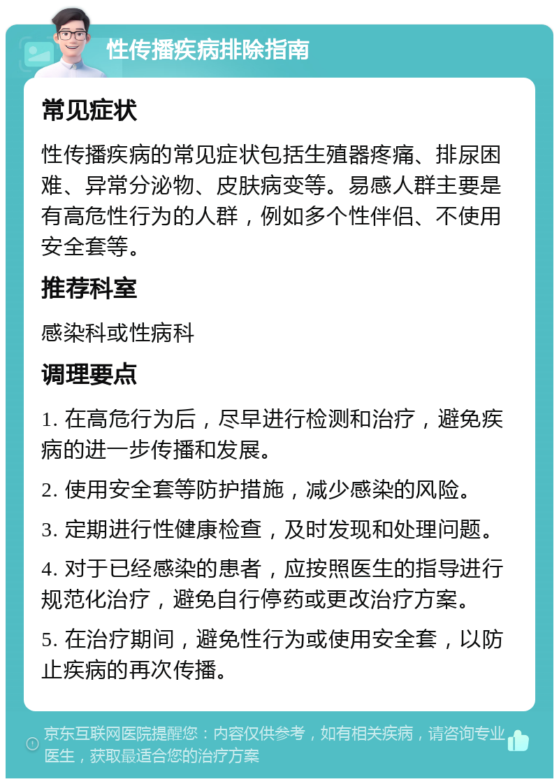 性传播疾病排除指南 常见症状 性传播疾病的常见症状包括生殖器疼痛、排尿困难、异常分泌物、皮肤病变等。易感人群主要是有高危性行为的人群，例如多个性伴侣、不使用安全套等。 推荐科室 感染科或性病科 调理要点 1. 在高危行为后，尽早进行检测和治疗，避免疾病的进一步传播和发展。 2. 使用安全套等防护措施，减少感染的风险。 3. 定期进行性健康检查，及时发现和处理问题。 4. 对于已经感染的患者，应按照医生的指导进行规范化治疗，避免自行停药或更改治疗方案。 5. 在治疗期间，避免性行为或使用安全套，以防止疾病的再次传播。