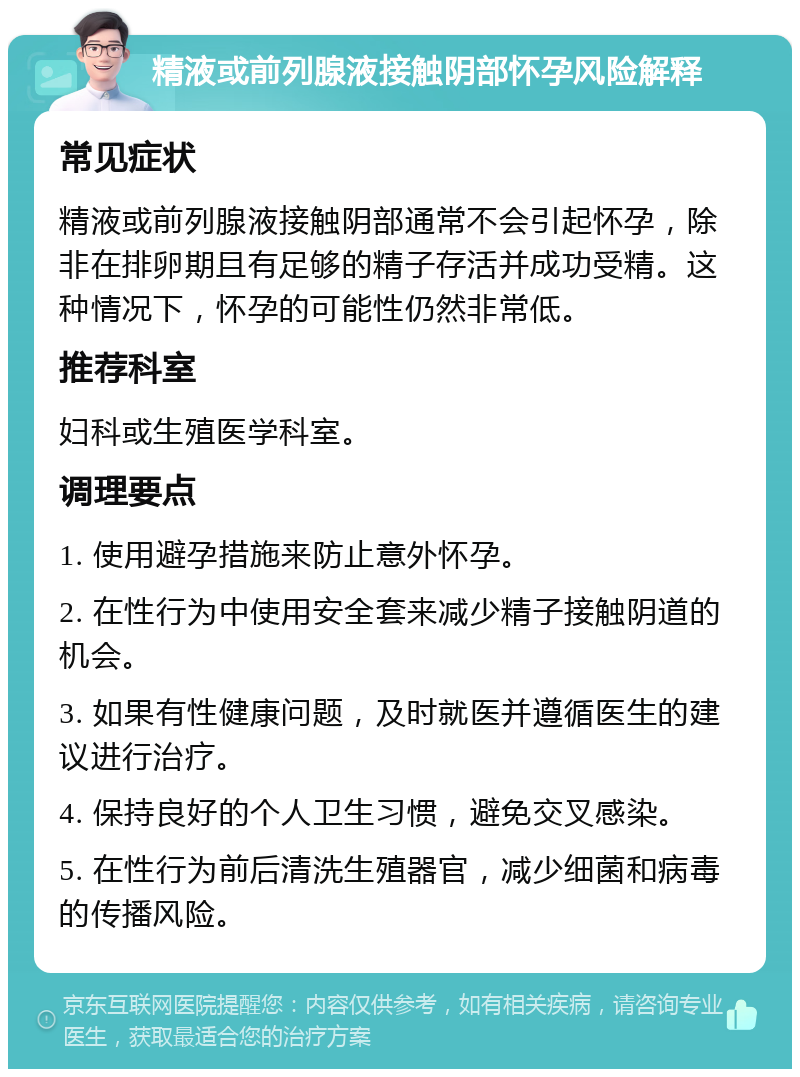 精液或前列腺液接触阴部怀孕风险解释 常见症状 精液或前列腺液接触阴部通常不会引起怀孕，除非在排卵期且有足够的精子存活并成功受精。这种情况下，怀孕的可能性仍然非常低。 推荐科室 妇科或生殖医学科室。 调理要点 1. 使用避孕措施来防止意外怀孕。 2. 在性行为中使用安全套来减少精子接触阴道的机会。 3. 如果有性健康问题，及时就医并遵循医生的建议进行治疗。 4. 保持良好的个人卫生习惯，避免交叉感染。 5. 在性行为前后清洗生殖器官，减少细菌和病毒的传播风险。