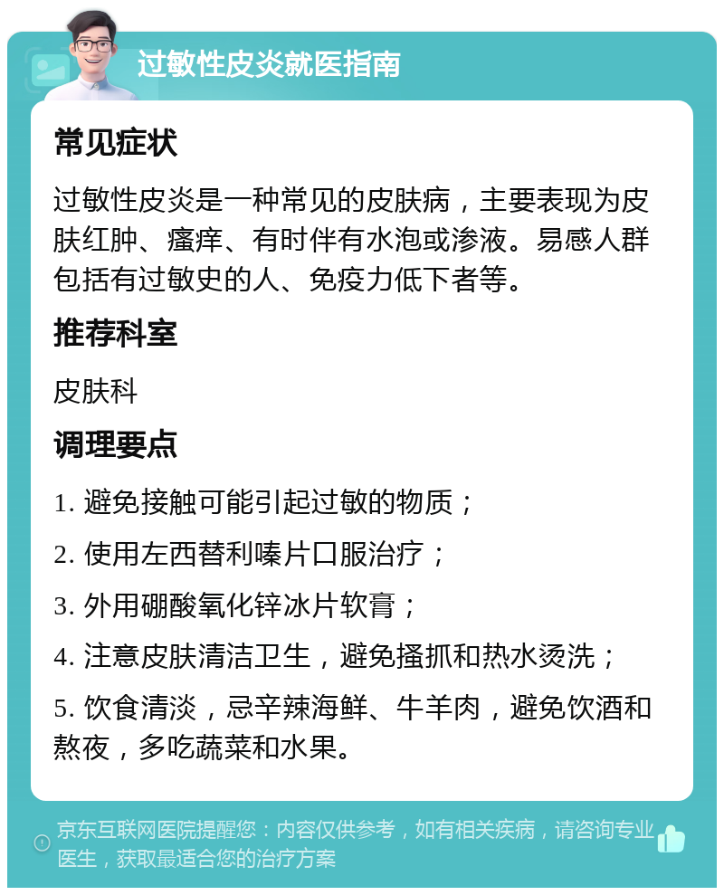 过敏性皮炎就医指南 常见症状 过敏性皮炎是一种常见的皮肤病，主要表现为皮肤红肿、瘙痒、有时伴有水泡或渗液。易感人群包括有过敏史的人、免疫力低下者等。 推荐科室 皮肤科 调理要点 1. 避免接触可能引起过敏的物质； 2. 使用左西替利嗪片口服治疗； 3. 外用硼酸氧化锌冰片软膏； 4. 注意皮肤清洁卫生，避免搔抓和热水烫洗； 5. 饮食清淡，忌辛辣海鲜、牛羊肉，避免饮酒和熬夜，多吃蔬菜和水果。