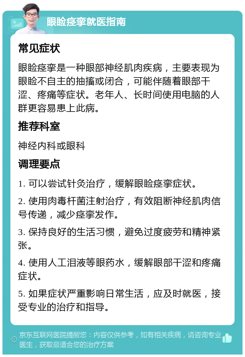 眼睑痉挛就医指南 常见症状 眼睑痉挛是一种眼部神经肌肉疾病，主要表现为眼睑不自主的抽搐或闭合，可能伴随着眼部干涩、疼痛等症状。老年人、长时间使用电脑的人群更容易患上此病。 推荐科室 神经内科或眼科 调理要点 1. 可以尝试针灸治疗，缓解眼睑痉挛症状。 2. 使用肉毒杆菌注射治疗，有效阻断神经肌肉信号传递，减少痉挛发作。 3. 保持良好的生活习惯，避免过度疲劳和精神紧张。 4. 使用人工泪液等眼药水，缓解眼部干涩和疼痛症状。 5. 如果症状严重影响日常生活，应及时就医，接受专业的治疗和指导。