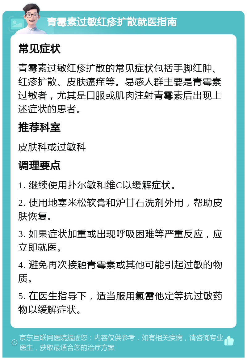 青霉素过敏红疹扩散就医指南 常见症状 青霉素过敏红疹扩散的常见症状包括手脚红肿、红疹扩散、皮肤瘙痒等。易感人群主要是青霉素过敏者，尤其是口服或肌肉注射青霉素后出现上述症状的患者。 推荐科室 皮肤科或过敏科 调理要点 1. 继续使用扑尔敏和维C以缓解症状。 2. 使用地塞米松软膏和炉甘石洗剂外用，帮助皮肤恢复。 3. 如果症状加重或出现呼吸困难等严重反应，应立即就医。 4. 避免再次接触青霉素或其他可能引起过敏的物质。 5. 在医生指导下，适当服用氯雷他定等抗过敏药物以缓解症状。