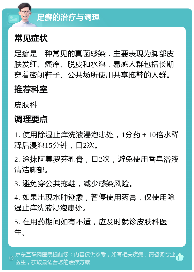 足癣的治疗与调理 常见症状 足癣是一种常见的真菌感染，主要表现为脚部皮肤发红、瘙痒、脱皮和水泡，易感人群包括长期穿着密闭鞋子、公共场所使用共享拖鞋的人群。 推荐科室 皮肤科 调理要点 1. 使用除湿止痒洗液浸泡患处，1分药＋10倍水稀释后浸泡15分钟，日2次。 2. 涂抹阿莫罗芬乳膏，日2次，避免使用香皂浴液清洁脚部。 3. 避免穿公共拖鞋，减少感染风险。 4. 如果出现水肿迹象，暂停使用药膏，仅使用除湿止痒洗液浸泡患处。 5. 在用药期间如有不适，应及时就诊皮肤科医生。