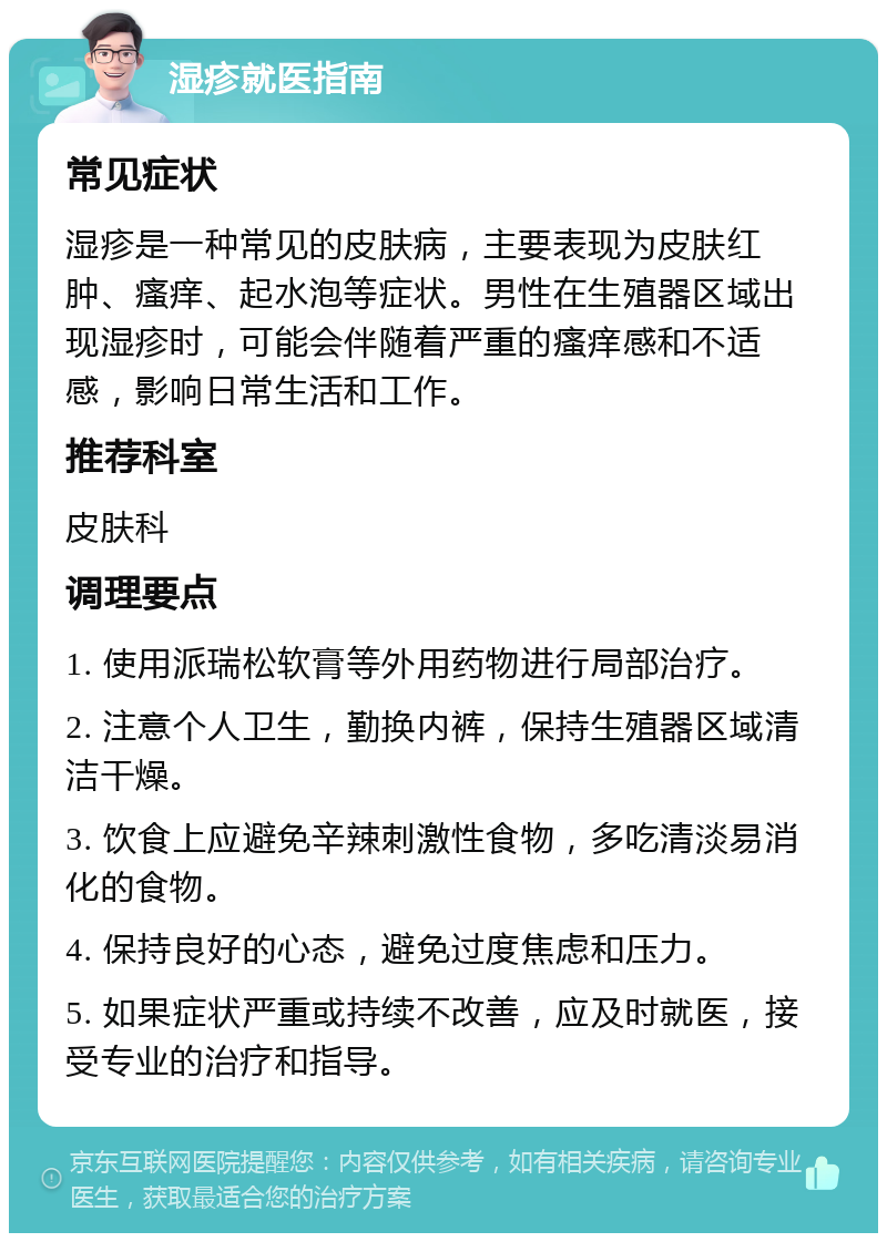 湿疹就医指南 常见症状 湿疹是一种常见的皮肤病，主要表现为皮肤红肿、瘙痒、起水泡等症状。男性在生殖器区域出现湿疹时，可能会伴随着严重的瘙痒感和不适感，影响日常生活和工作。 推荐科室 皮肤科 调理要点 1. 使用派瑞松软膏等外用药物进行局部治疗。 2. 注意个人卫生，勤换内裤，保持生殖器区域清洁干燥。 3. 饮食上应避免辛辣刺激性食物，多吃清淡易消化的食物。 4. 保持良好的心态，避免过度焦虑和压力。 5. 如果症状严重或持续不改善，应及时就医，接受专业的治疗和指导。