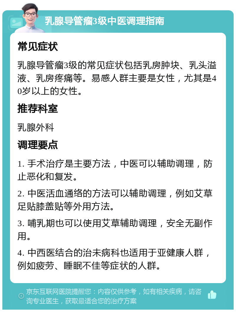 乳腺导管瘤3级中医调理指南 常见症状 乳腺导管瘤3级的常见症状包括乳房肿块、乳头溢液、乳房疼痛等。易感人群主要是女性，尤其是40岁以上的女性。 推荐科室 乳腺外科 调理要点 1. 手术治疗是主要方法，中医可以辅助调理，防止恶化和复发。 2. 中医活血通络的方法可以辅助调理，例如艾草足贴膝盖贴等外用方法。 3. 哺乳期也可以使用艾草辅助调理，安全无副作用。 4. 中西医结合的治未病科也适用于亚健康人群，例如疲劳、睡眠不佳等症状的人群。