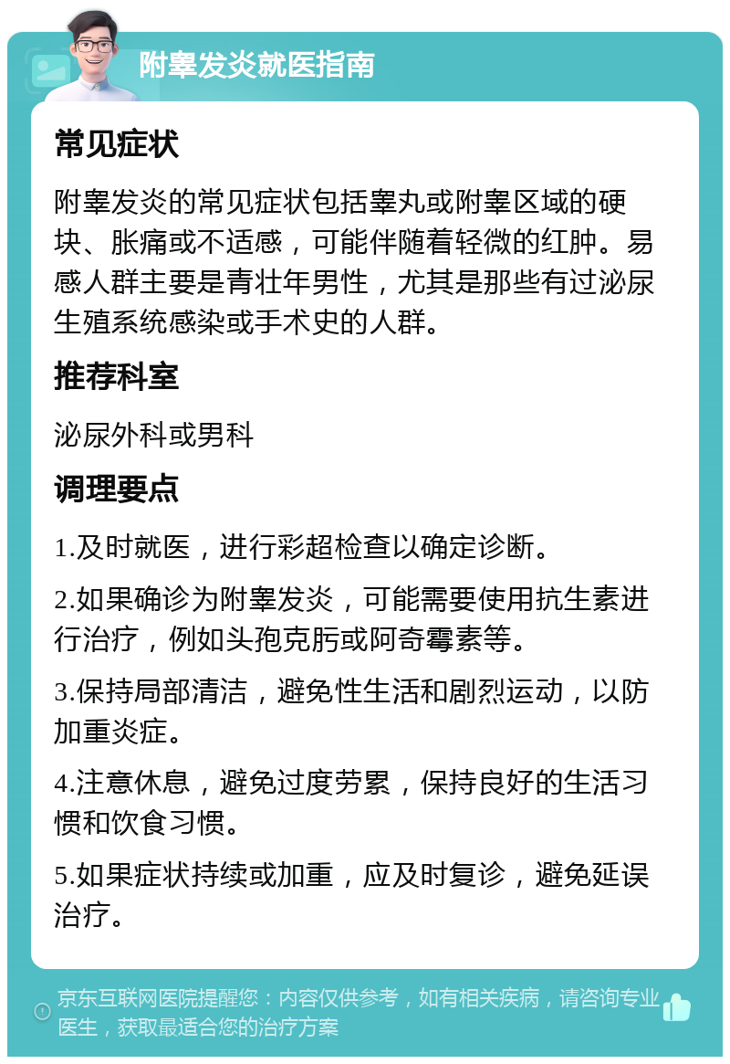 附睾发炎就医指南 常见症状 附睾发炎的常见症状包括睾丸或附睾区域的硬块、胀痛或不适感，可能伴随着轻微的红肿。易感人群主要是青壮年男性，尤其是那些有过泌尿生殖系统感染或手术史的人群。 推荐科室 泌尿外科或男科 调理要点 1.及时就医，进行彩超检查以确定诊断。 2.如果确诊为附睾发炎，可能需要使用抗生素进行治疗，例如头孢克肟或阿奇霉素等。 3.保持局部清洁，避免性生活和剧烈运动，以防加重炎症。 4.注意休息，避免过度劳累，保持良好的生活习惯和饮食习惯。 5.如果症状持续或加重，应及时复诊，避免延误治疗。