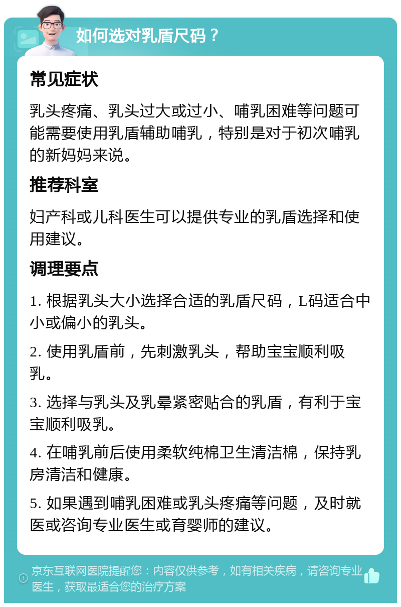 如何选对乳盾尺码？ 常见症状 乳头疼痛、乳头过大或过小、哺乳困难等问题可能需要使用乳盾辅助哺乳，特别是对于初次哺乳的新妈妈来说。 推荐科室 妇产科或儿科医生可以提供专业的乳盾选择和使用建议。 调理要点 1. 根据乳头大小选择合适的乳盾尺码，L码适合中小或偏小的乳头。 2. 使用乳盾前，先刺激乳头，帮助宝宝顺利吸乳。 3. 选择与乳头及乳晕紧密贴合的乳盾，有利于宝宝顺利吸乳。 4. 在哺乳前后使用柔软纯棉卫生清洁棉，保持乳房清洁和健康。 5. 如果遇到哺乳困难或乳头疼痛等问题，及时就医或咨询专业医生或育婴师的建议。