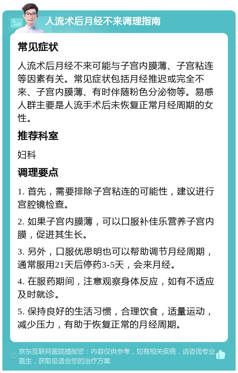 人流术后月经不来调理指南 常见症状 人流术后月经不来可能与子宫内膜薄、子宫粘连等因素有关。常见症状包括月经推迟或完全不来、子宫内膜薄、有时伴随粉色分泌物等。易感人群主要是人流手术后未恢复正常月经周期的女性。 推荐科室 妇科 调理要点 1. 首先，需要排除子宫粘连的可能性，建议进行宫腔镜检查。 2. 如果子宫内膜薄，可以口服补佳乐营养子宫内膜，促进其生长。 3. 另外，口服优思明也可以帮助调节月经周期，通常服用21天后停药3-5天，会来月经。 4. 在服药期间，注意观察身体反应，如有不适应及时就诊。 5. 保持良好的生活习惯，合理饮食，适量运动，减少压力，有助于恢复正常的月经周期。