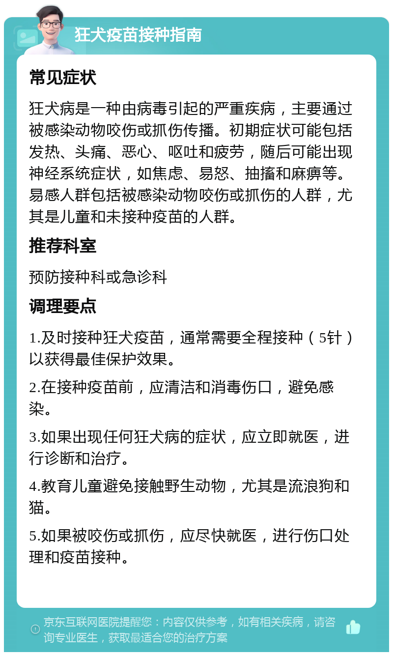 狂犬疫苗接种指南 常见症状 狂犬病是一种由病毒引起的严重疾病，主要通过被感染动物咬伤或抓伤传播。初期症状可能包括发热、头痛、恶心、呕吐和疲劳，随后可能出现神经系统症状，如焦虑、易怒、抽搐和麻痹等。易感人群包括被感染动物咬伤或抓伤的人群，尤其是儿童和未接种疫苗的人群。 推荐科室 预防接种科或急诊科 调理要点 1.及时接种狂犬疫苗，通常需要全程接种（5针）以获得最佳保护效果。 2.在接种疫苗前，应清洁和消毒伤口，避免感染。 3.如果出现任何狂犬病的症状，应立即就医，进行诊断和治疗。 4.教育儿童避免接触野生动物，尤其是流浪狗和猫。 5.如果被咬伤或抓伤，应尽快就医，进行伤口处理和疫苗接种。