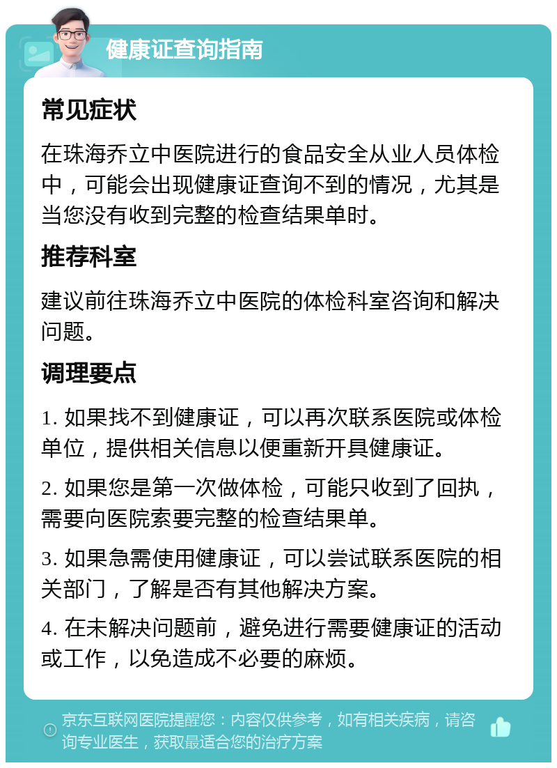 健康证查询指南 常见症状 在珠海乔立中医院进行的食品安全从业人员体检中，可能会出现健康证查询不到的情况，尤其是当您没有收到完整的检查结果单时。 推荐科室 建议前往珠海乔立中医院的体检科室咨询和解决问题。 调理要点 1. 如果找不到健康证，可以再次联系医院或体检单位，提供相关信息以便重新开具健康证。 2. 如果您是第一次做体检，可能只收到了回执，需要向医院索要完整的检查结果单。 3. 如果急需使用健康证，可以尝试联系医院的相关部门，了解是否有其他解决方案。 4. 在未解决问题前，避免进行需要健康证的活动或工作，以免造成不必要的麻烦。