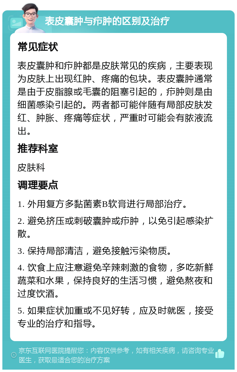 表皮囊肿与疖肿的区别及治疗 常见症状 表皮囊肿和疖肿都是皮肤常见的疾病，主要表现为皮肤上出现红肿、疼痛的包块。表皮囊肿通常是由于皮脂腺或毛囊的阻塞引起的，疖肿则是由细菌感染引起的。两者都可能伴随有局部皮肤发红、肿胀、疼痛等症状，严重时可能会有脓液流出。 推荐科室 皮肤科 调理要点 1. 外用复方多黏菌素B软膏进行局部治疗。 2. 避免挤压或刺破囊肿或疖肿，以免引起感染扩散。 3. 保持局部清洁，避免接触污染物质。 4. 饮食上应注意避免辛辣刺激的食物，多吃新鲜蔬菜和水果，保持良好的生活习惯，避免熬夜和过度饮酒。 5. 如果症状加重或不见好转，应及时就医，接受专业的治疗和指导。