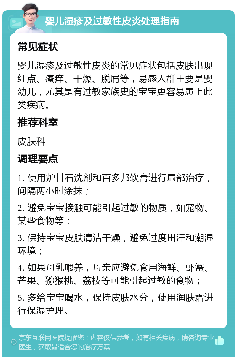 婴儿湿疹及过敏性皮炎处理指南 常见症状 婴儿湿疹及过敏性皮炎的常见症状包括皮肤出现红点、瘙痒、干燥、脱屑等，易感人群主要是婴幼儿，尤其是有过敏家族史的宝宝更容易患上此类疾病。 推荐科室 皮肤科 调理要点 1. 使用炉甘石洗剂和百多邦软膏进行局部治疗，间隔两小时涂抹； 2. 避免宝宝接触可能引起过敏的物质，如宠物、某些食物等； 3. 保持宝宝皮肤清洁干燥，避免过度出汗和潮湿环境； 4. 如果母乳喂养，母亲应避免食用海鲜、虾蟹、芒果、猕猴桃、荔枝等可能引起过敏的食物； 5. 多给宝宝喝水，保持皮肤水分，使用润肤霜进行保湿护理。