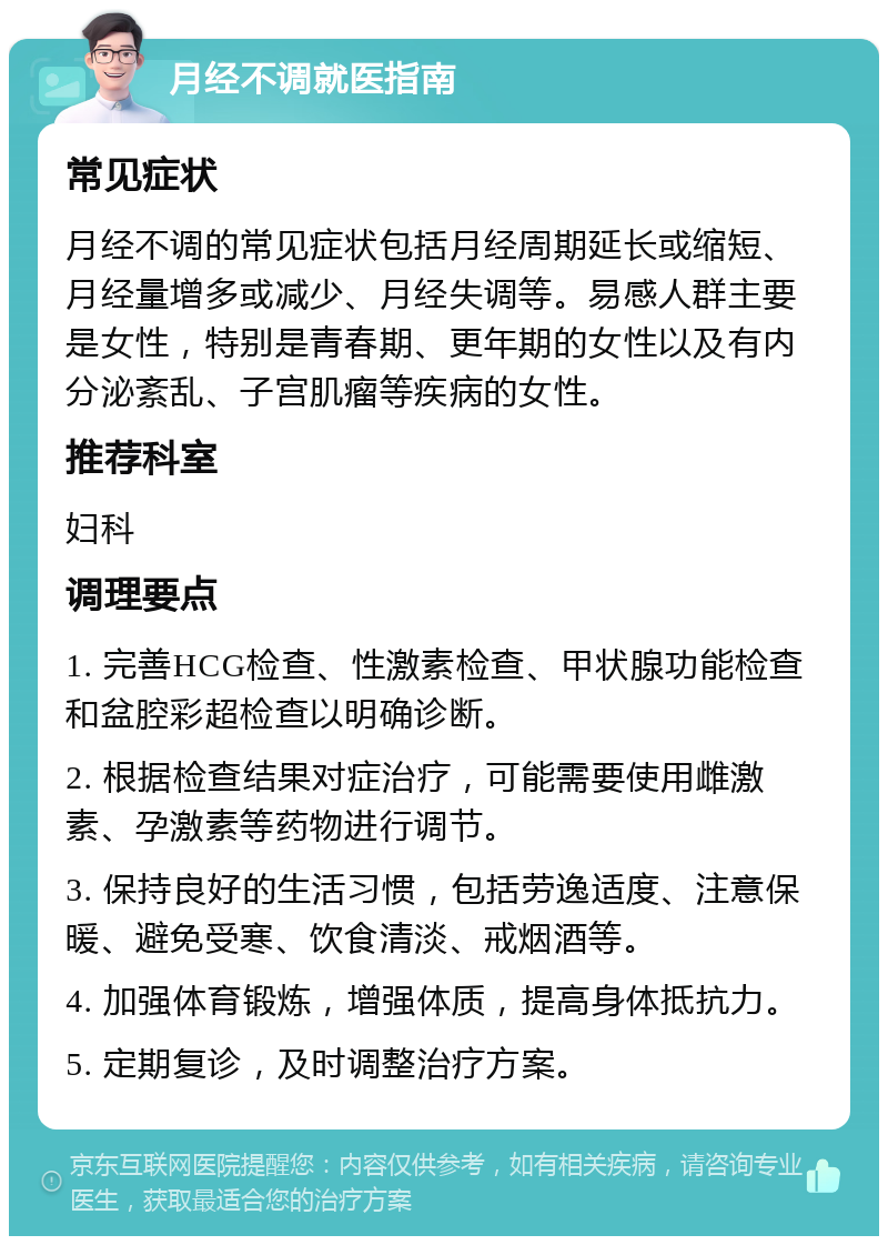 月经不调就医指南 常见症状 月经不调的常见症状包括月经周期延长或缩短、月经量增多或减少、月经失调等。易感人群主要是女性，特别是青春期、更年期的女性以及有内分泌紊乱、子宫肌瘤等疾病的女性。 推荐科室 妇科 调理要点 1. 完善HCG检查、性激素检查、甲状腺功能检查和盆腔彩超检查以明确诊断。 2. 根据检查结果对症治疗，可能需要使用雌激素、孕激素等药物进行调节。 3. 保持良好的生活习惯，包括劳逸适度、注意保暖、避免受寒、饮食清淡、戒烟酒等。 4. 加强体育锻炼，增强体质，提高身体抵抗力。 5. 定期复诊，及时调整治疗方案。