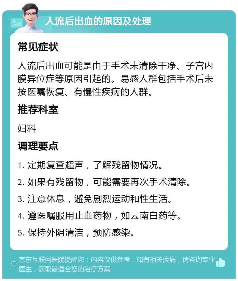 人流后出血的原因及处理 常见症状 人流后出血可能是由于手术未清除干净、子宫内膜异位症等原因引起的。易感人群包括手术后未按医嘱恢复、有慢性疾病的人群。 推荐科室 妇科 调理要点 1. 定期复查超声，了解残留物情况。 2. 如果有残留物，可能需要再次手术清除。 3. 注意休息，避免剧烈运动和性生活。 4. 遵医嘱服用止血药物，如云南白药等。 5. 保持外阴清洁，预防感染。