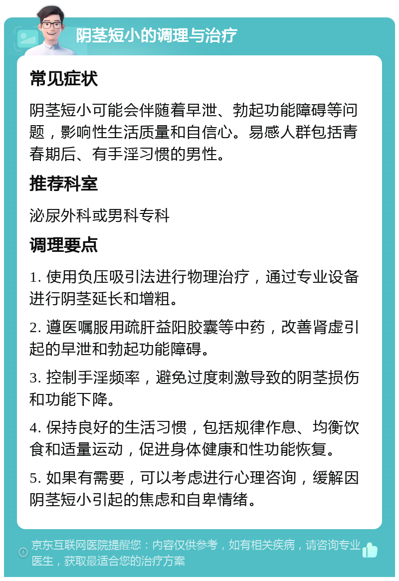 阴茎短小的调理与治疗 常见症状 阴茎短小可能会伴随着早泄、勃起功能障碍等问题，影响性生活质量和自信心。易感人群包括青春期后、有手淫习惯的男性。 推荐科室 泌尿外科或男科专科 调理要点 1. 使用负压吸引法进行物理治疗，通过专业设备进行阴茎延长和增粗。 2. 遵医嘱服用疏肝益阳胶囊等中药，改善肾虚引起的早泄和勃起功能障碍。 3. 控制手淫频率，避免过度刺激导致的阴茎损伤和功能下降。 4. 保持良好的生活习惯，包括规律作息、均衡饮食和适量运动，促进身体健康和性功能恢复。 5. 如果有需要，可以考虑进行心理咨询，缓解因阴茎短小引起的焦虑和自卑情绪。