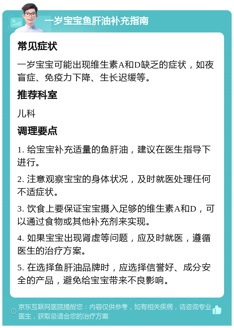 一岁宝宝鱼肝油补充指南 常见症状 一岁宝宝可能出现维生素A和D缺乏的症状，如夜盲症、免疫力下降、生长迟缓等。 推荐科室 儿科 调理要点 1. 给宝宝补充适量的鱼肝油，建议在医生指导下进行。 2. 注意观察宝宝的身体状况，及时就医处理任何不适症状。 3. 饮食上要保证宝宝摄入足够的维生素A和D，可以通过食物或其他补充剂来实现。 4. 如果宝宝出现肾虚等问题，应及时就医，遵循医生的治疗方案。 5. 在选择鱼肝油品牌时，应选择信誉好、成分安全的产品，避免给宝宝带来不良影响。