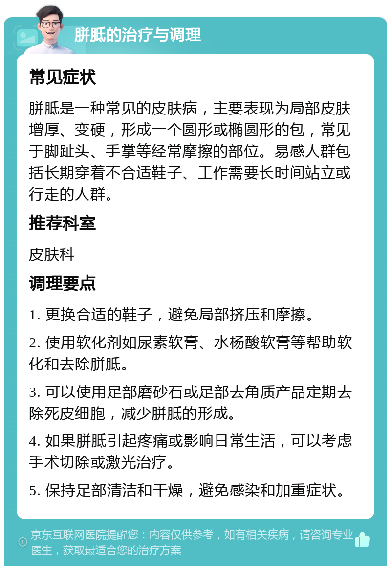 胼胝的治疗与调理 常见症状 胼胝是一种常见的皮肤病，主要表现为局部皮肤增厚、变硬，形成一个圆形或椭圆形的包，常见于脚趾头、手掌等经常摩擦的部位。易感人群包括长期穿着不合适鞋子、工作需要长时间站立或行走的人群。 推荐科室 皮肤科 调理要点 1. 更换合适的鞋子，避免局部挤压和摩擦。 2. 使用软化剂如尿素软膏、水杨酸软膏等帮助软化和去除胼胝。 3. 可以使用足部磨砂石或足部去角质产品定期去除死皮细胞，减少胼胝的形成。 4. 如果胼胝引起疼痛或影响日常生活，可以考虑手术切除或激光治疗。 5. 保持足部清洁和干燥，避免感染和加重症状。