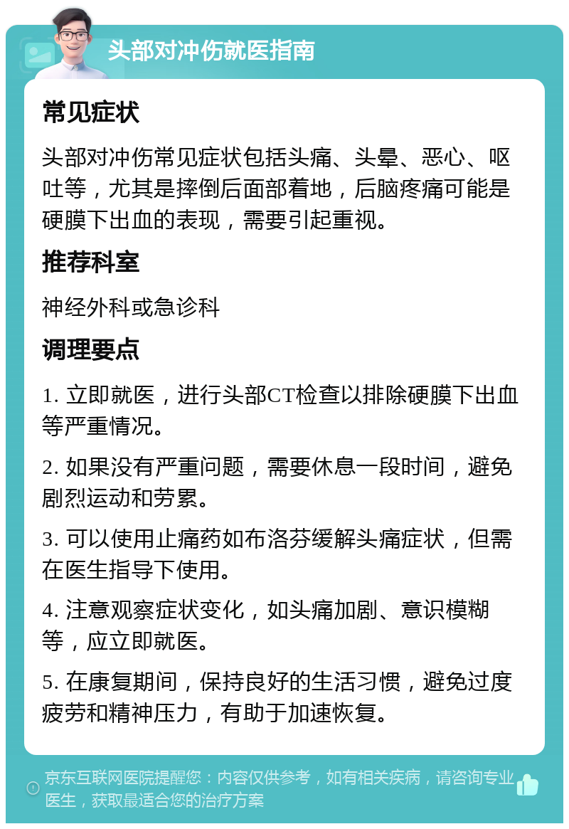 头部对冲伤就医指南 常见症状 头部对冲伤常见症状包括头痛、头晕、恶心、呕吐等，尤其是摔倒后面部着地，后脑疼痛可能是硬膜下出血的表现，需要引起重视。 推荐科室 神经外科或急诊科 调理要点 1. 立即就医，进行头部CT检查以排除硬膜下出血等严重情况。 2. 如果没有严重问题，需要休息一段时间，避免剧烈运动和劳累。 3. 可以使用止痛药如布洛芬缓解头痛症状，但需在医生指导下使用。 4. 注意观察症状变化，如头痛加剧、意识模糊等，应立即就医。 5. 在康复期间，保持良好的生活习惯，避免过度疲劳和精神压力，有助于加速恢复。