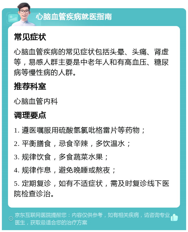 心脑血管疾病就医指南 常见症状 心脑血管疾病的常见症状包括头晕、头痛、肾虚等，易感人群主要是中老年人和有高血压、糖尿病等慢性病的人群。 推荐科室 心脑血管内科 调理要点 1. 遵医嘱服用硫酸氢氯吡格雷片等药物； 2. 平衡膳食，忌食辛辣，多饮温水； 3. 规律饮食，多食蔬菜水果； 4. 规律作息，避免晚睡或熬夜； 5. 定期复诊，如有不适症状，需及时复诊线下医院检查诊治。