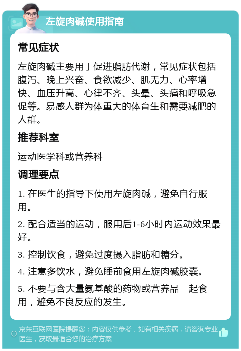 左旋肉碱使用指南 常见症状 左旋肉碱主要用于促进脂肪代谢，常见症状包括腹泻、晚上兴奋、食欲减少、肌无力、心率增快、血压升高、心律不齐、头晕、头痛和呼吸急促等。易感人群为体重大的体育生和需要减肥的人群。 推荐科室 运动医学科或营养科 调理要点 1. 在医生的指导下使用左旋肉碱，避免自行服用。 2. 配合适当的运动，服用后1-6小时内运动效果最好。 3. 控制饮食，避免过度摄入脂肪和糖分。 4. 注意多饮水，避免睡前食用左旋肉碱胶囊。 5. 不要与含大量氨基酸的药物或营养品一起食用，避免不良反应的发生。