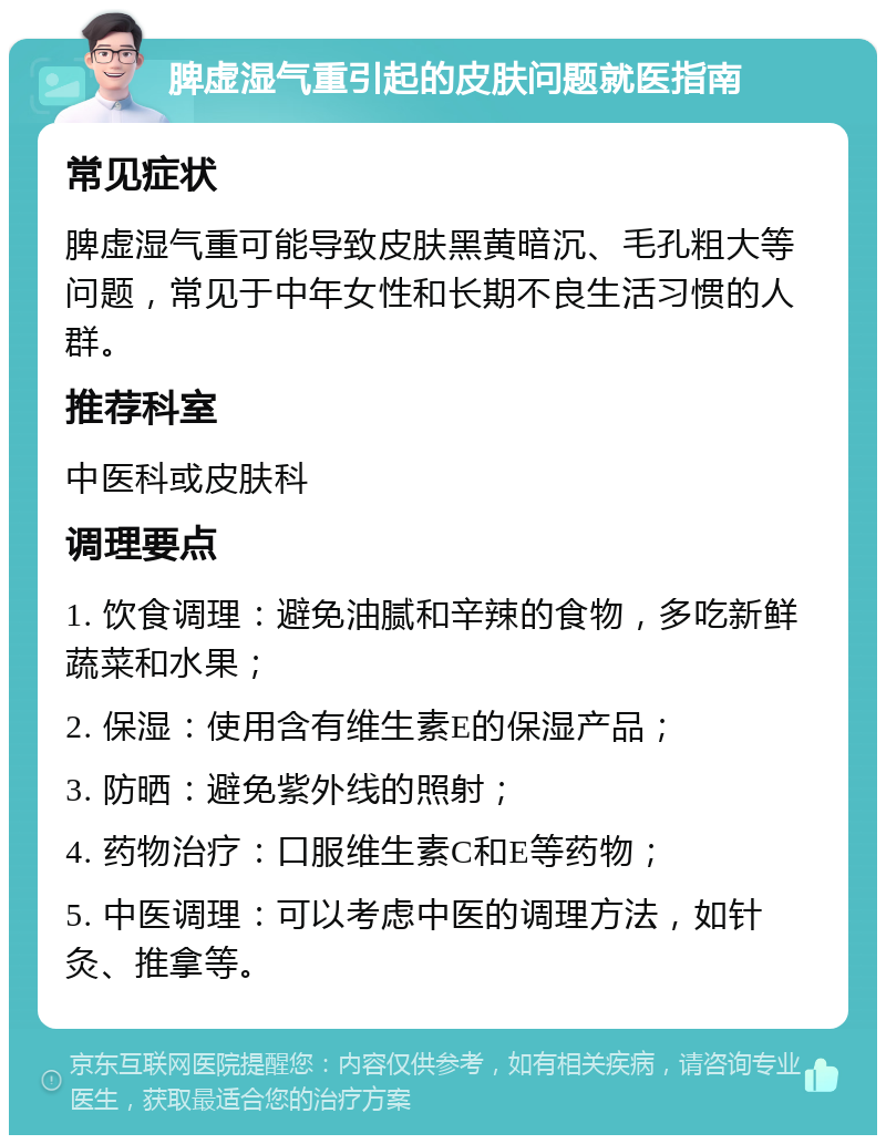 脾虚湿气重引起的皮肤问题就医指南 常见症状 脾虚湿气重可能导致皮肤黑黄暗沉、毛孔粗大等问题，常见于中年女性和长期不良生活习惯的人群。 推荐科室 中医科或皮肤科 调理要点 1. 饮食调理：避免油腻和辛辣的食物，多吃新鲜蔬菜和水果； 2. 保湿：使用含有维生素E的保湿产品； 3. 防晒：避免紫外线的照射； 4. 药物治疗：口服维生素C和E等药物； 5. 中医调理：可以考虑中医的调理方法，如针灸、推拿等。