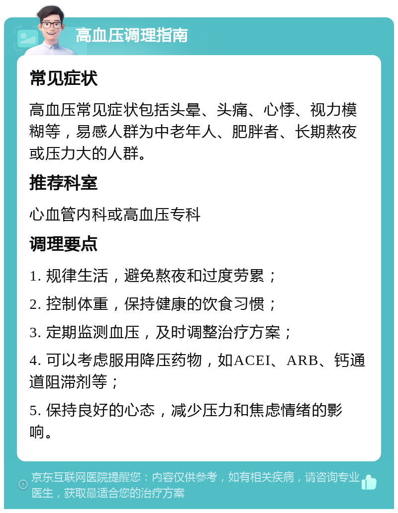 高血压调理指南 常见症状 高血压常见症状包括头晕、头痛、心悸、视力模糊等，易感人群为中老年人、肥胖者、长期熬夜或压力大的人群。 推荐科室 心血管内科或高血压专科 调理要点 1. 规律生活，避免熬夜和过度劳累； 2. 控制体重，保持健康的饮食习惯； 3. 定期监测血压，及时调整治疗方案； 4. 可以考虑服用降压药物，如ACEI、ARB、钙通道阻滞剂等； 5. 保持良好的心态，减少压力和焦虑情绪的影响。