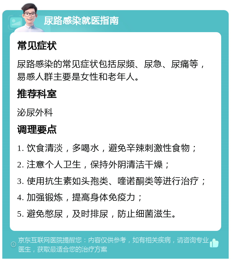 尿路感染就医指南 常见症状 尿路感染的常见症状包括尿频、尿急、尿痛等，易感人群主要是女性和老年人。 推荐科室 泌尿外科 调理要点 1. 饮食清淡，多喝水，避免辛辣刺激性食物； 2. 注意个人卫生，保持外阴清洁干燥； 3. 使用抗生素如头孢类、喹诺酮类等进行治疗； 4. 加强锻炼，提高身体免疫力； 5. 避免憋尿，及时排尿，防止细菌滋生。