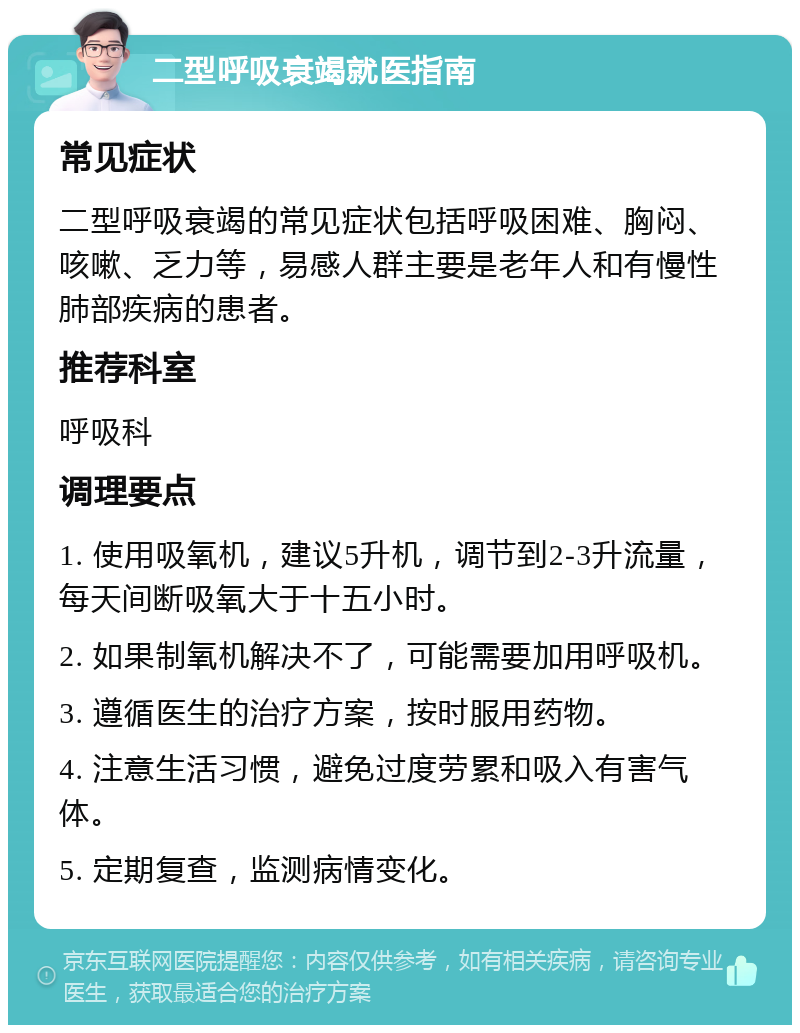 二型呼吸衰竭就医指南 常见症状 二型呼吸衰竭的常见症状包括呼吸困难、胸闷、咳嗽、乏力等，易感人群主要是老年人和有慢性肺部疾病的患者。 推荐科室 呼吸科 调理要点 1. 使用吸氧机，建议5升机，调节到2-3升流量，每天间断吸氧大于十五小时。 2. 如果制氧机解决不了，可能需要加用呼吸机。 3. 遵循医生的治疗方案，按时服用药物。 4. 注意生活习惯，避免过度劳累和吸入有害气体。 5. 定期复查，监测病情变化。