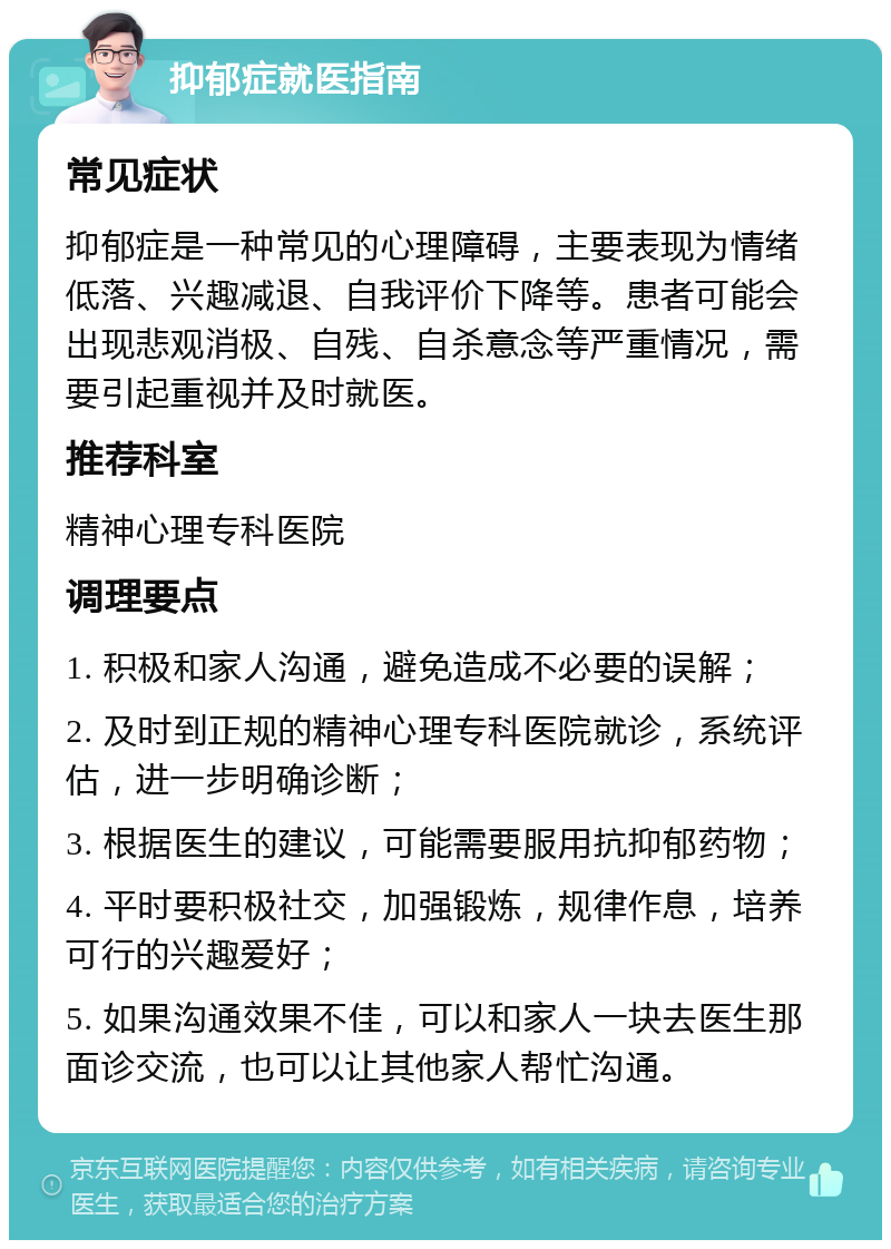 抑郁症就医指南 常见症状 抑郁症是一种常见的心理障碍，主要表现为情绪低落、兴趣减退、自我评价下降等。患者可能会出现悲观消极、自残、自杀意念等严重情况，需要引起重视并及时就医。 推荐科室 精神心理专科医院 调理要点 1. 积极和家人沟通，避免造成不必要的误解； 2. 及时到正规的精神心理专科医院就诊，系统评估，进一步明确诊断； 3. 根据医生的建议，可能需要服用抗抑郁药物； 4. 平时要积极社交，加强锻炼，规律作息，培养可行的兴趣爱好； 5. 如果沟通效果不佳，可以和家人一块去医生那面诊交流，也可以让其他家人帮忙沟通。