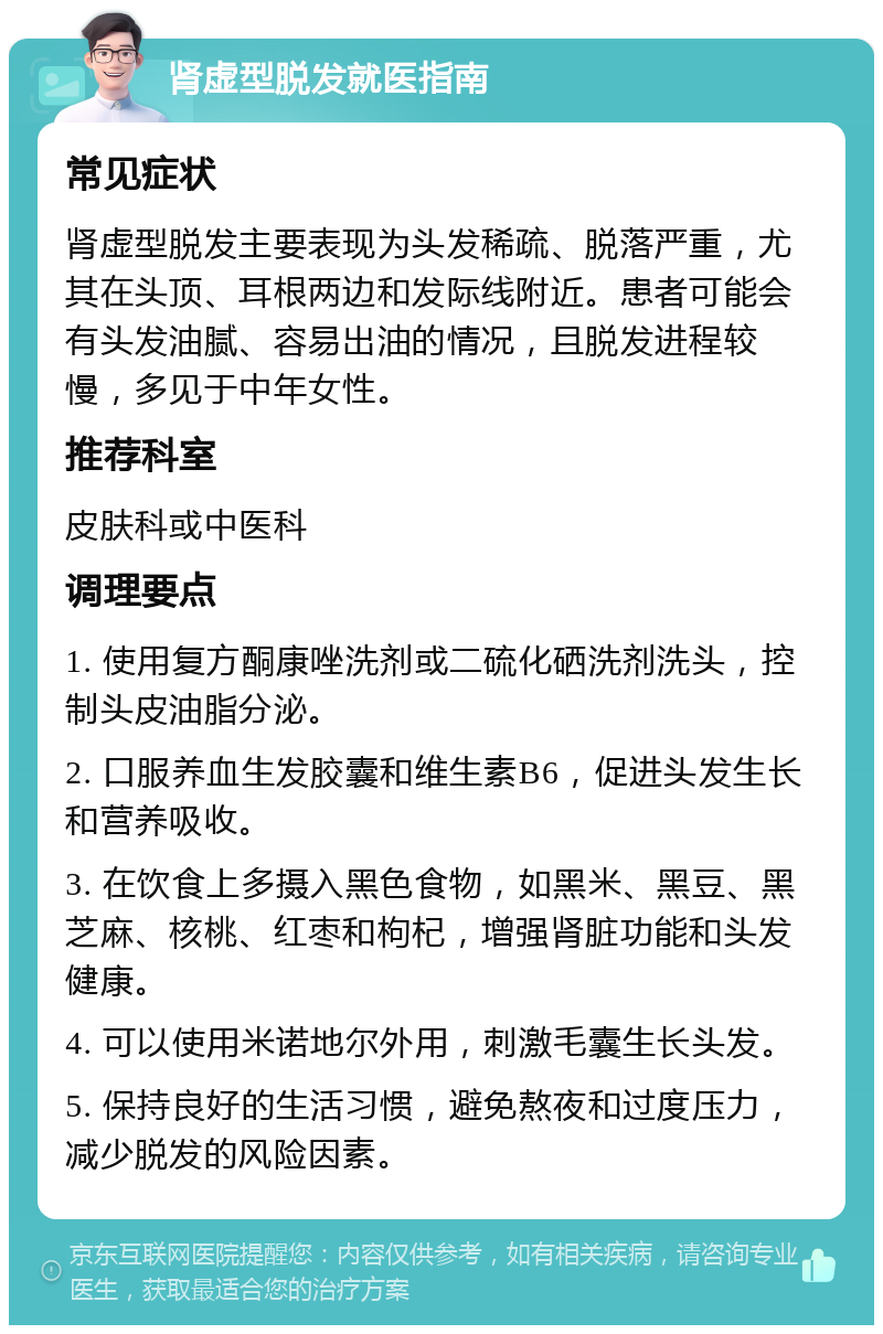 肾虚型脱发就医指南 常见症状 肾虚型脱发主要表现为头发稀疏、脱落严重，尤其在头顶、耳根两边和发际线附近。患者可能会有头发油腻、容易出油的情况，且脱发进程较慢，多见于中年女性。 推荐科室 皮肤科或中医科 调理要点 1. 使用复方酮康唑洗剂或二硫化硒洗剂洗头，控制头皮油脂分泌。 2. 口服养血生发胶囊和维生素B6，促进头发生长和营养吸收。 3. 在饮食上多摄入黑色食物，如黑米、黑豆、黑芝麻、核桃、红枣和枸杞，增强肾脏功能和头发健康。 4. 可以使用米诺地尔外用，刺激毛囊生长头发。 5. 保持良好的生活习惯，避免熬夜和过度压力，减少脱发的风险因素。