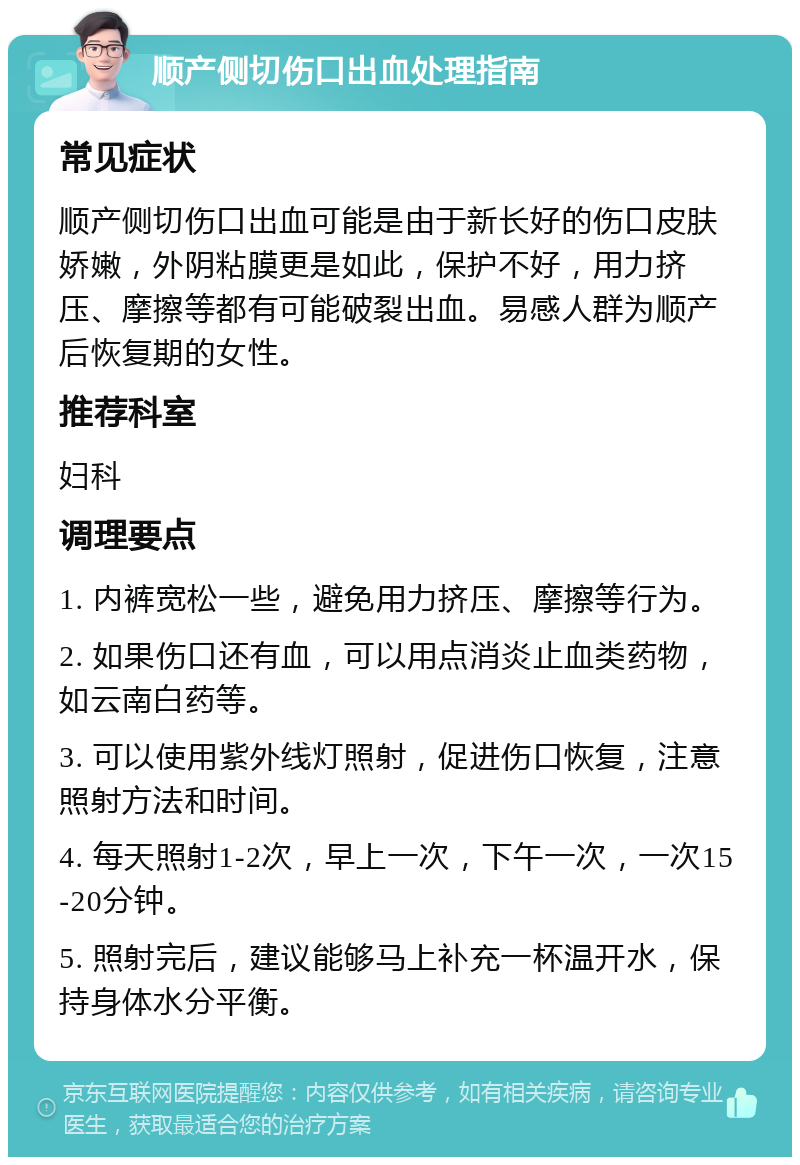 顺产侧切伤口出血处理指南 常见症状 顺产侧切伤口出血可能是由于新长好的伤口皮肤娇嫩，外阴粘膜更是如此，保护不好，用力挤压、摩擦等都有可能破裂出血。易感人群为顺产后恢复期的女性。 推荐科室 妇科 调理要点 1. 内裤宽松一些，避免用力挤压、摩擦等行为。 2. 如果伤口还有血，可以用点消炎止血类药物，如云南白药等。 3. 可以使用紫外线灯照射，促进伤口恢复，注意照射方法和时间。 4. 每天照射1-2次，早上一次，下午一次，一次15-20分钟。 5. 照射完后，建议能够马上补充一杯温开水，保持身体水分平衡。