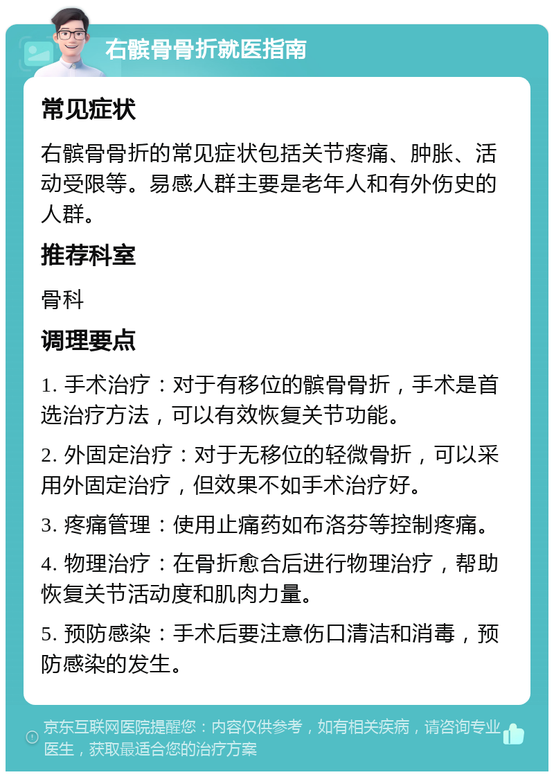 右髌骨骨折就医指南 常见症状 右髌骨骨折的常见症状包括关节疼痛、肿胀、活动受限等。易感人群主要是老年人和有外伤史的人群。 推荐科室 骨科 调理要点 1. 手术治疗：对于有移位的髌骨骨折，手术是首选治疗方法，可以有效恢复关节功能。 2. 外固定治疗：对于无移位的轻微骨折，可以采用外固定治疗，但效果不如手术治疗好。 3. 疼痛管理：使用止痛药如布洛芬等控制疼痛。 4. 物理治疗：在骨折愈合后进行物理治疗，帮助恢复关节活动度和肌肉力量。 5. 预防感染：手术后要注意伤口清洁和消毒，预防感染的发生。