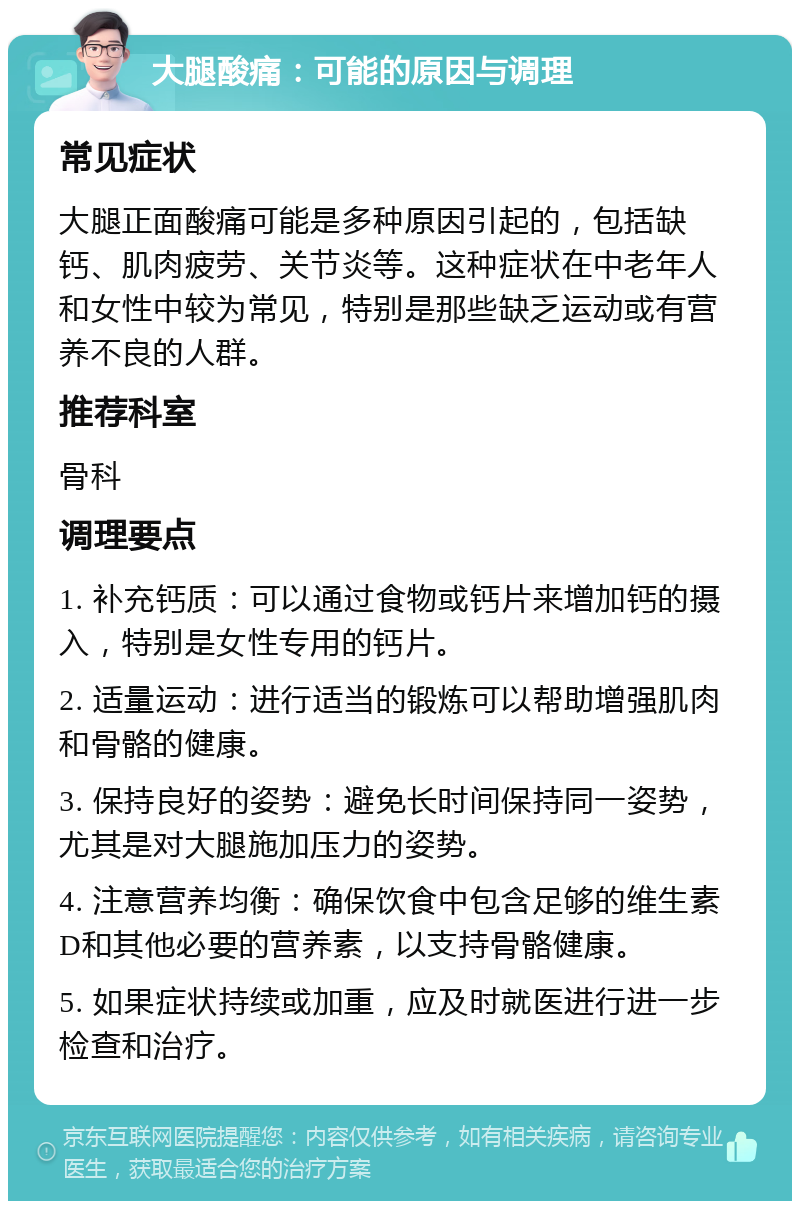 大腿酸痛：可能的原因与调理 常见症状 大腿正面酸痛可能是多种原因引起的，包括缺钙、肌肉疲劳、关节炎等。这种症状在中老年人和女性中较为常见，特别是那些缺乏运动或有营养不良的人群。 推荐科室 骨科 调理要点 1. 补充钙质：可以通过食物或钙片来增加钙的摄入，特别是女性专用的钙片。 2. 适量运动：进行适当的锻炼可以帮助增强肌肉和骨骼的健康。 3. 保持良好的姿势：避免长时间保持同一姿势，尤其是对大腿施加压力的姿势。 4. 注意营养均衡：确保饮食中包含足够的维生素D和其他必要的营养素，以支持骨骼健康。 5. 如果症状持续或加重，应及时就医进行进一步检查和治疗。