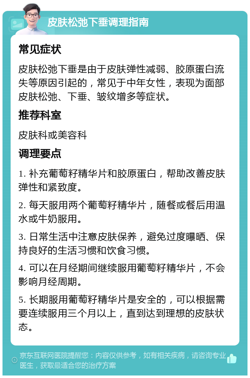 皮肤松弛下垂调理指南 常见症状 皮肤松弛下垂是由于皮肤弹性减弱、胶原蛋白流失等原因引起的，常见于中年女性，表现为面部皮肤松弛、下垂、皱纹增多等症状。 推荐科室 皮肤科或美容科 调理要点 1. 补充葡萄籽精华片和胶原蛋白，帮助改善皮肤弹性和紧致度。 2. 每天服用两个葡萄籽精华片，随餐或餐后用温水或牛奶服用。 3. 日常生活中注意皮肤保养，避免过度曝晒、保持良好的生活习惯和饮食习惯。 4. 可以在月经期间继续服用葡萄籽精华片，不会影响月经周期。 5. 长期服用葡萄籽精华片是安全的，可以根据需要连续服用三个月以上，直到达到理想的皮肤状态。