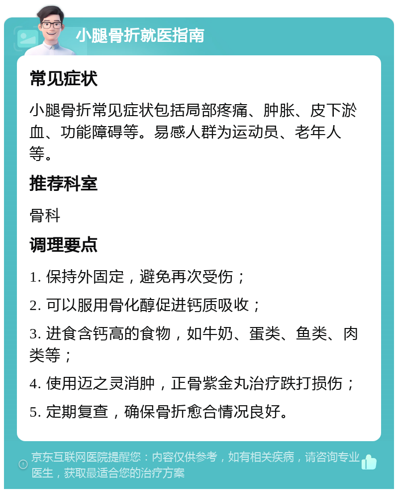 小腿骨折就医指南 常见症状 小腿骨折常见症状包括局部疼痛、肿胀、皮下淤血、功能障碍等。易感人群为运动员、老年人等。 推荐科室 骨科 调理要点 1. 保持外固定，避免再次受伤； 2. 可以服用骨化醇促进钙质吸收； 3. 进食含钙高的食物，如牛奶、蛋类、鱼类、肉类等； 4. 使用迈之灵消肿，正骨紫金丸治疗跌打损伤； 5. 定期复查，确保骨折愈合情况良好。