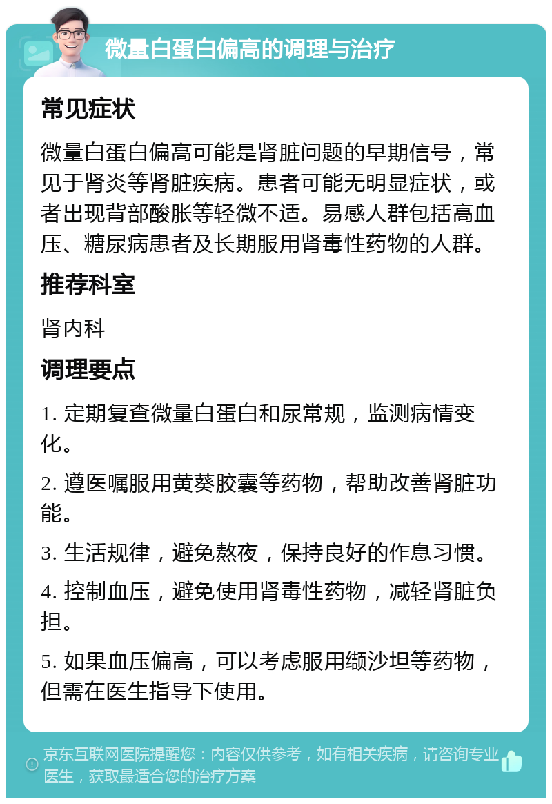 微量白蛋白偏高的调理与治疗 常见症状 微量白蛋白偏高可能是肾脏问题的早期信号，常见于肾炎等肾脏疾病。患者可能无明显症状，或者出现背部酸胀等轻微不适。易感人群包括高血压、糖尿病患者及长期服用肾毒性药物的人群。 推荐科室 肾内科 调理要点 1. 定期复查微量白蛋白和尿常规，监测病情变化。 2. 遵医嘱服用黄葵胶囊等药物，帮助改善肾脏功能。 3. 生活规律，避免熬夜，保持良好的作息习惯。 4. 控制血压，避免使用肾毒性药物，减轻肾脏负担。 5. 如果血压偏高，可以考虑服用缬沙坦等药物，但需在医生指导下使用。