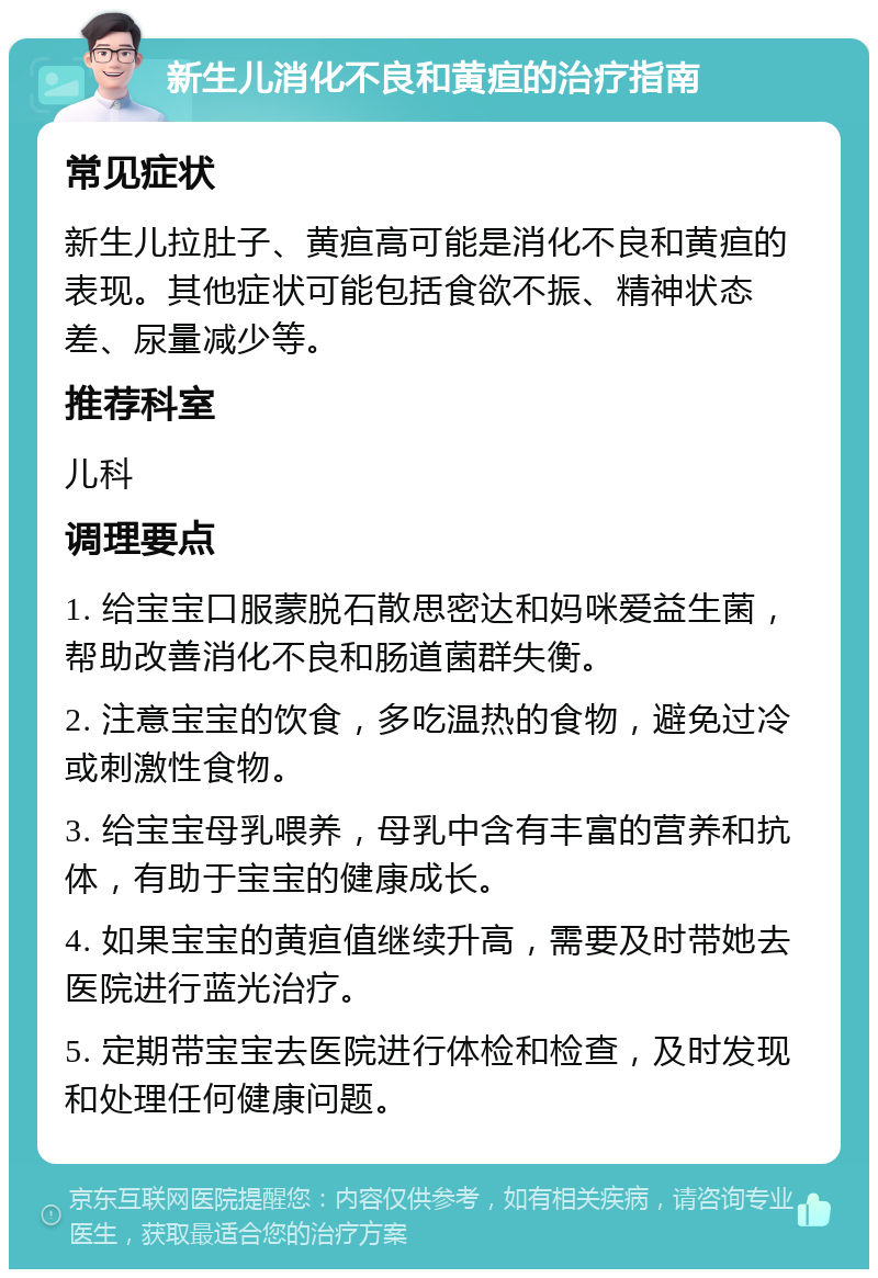 新生儿消化不良和黄疸的治疗指南 常见症状 新生儿拉肚子、黄疸高可能是消化不良和黄疸的表现。其他症状可能包括食欲不振、精神状态差、尿量减少等。 推荐科室 儿科 调理要点 1. 给宝宝口服蒙脱石散思密达和妈咪爱益生菌，帮助改善消化不良和肠道菌群失衡。 2. 注意宝宝的饮食，多吃温热的食物，避免过冷或刺激性食物。 3. 给宝宝母乳喂养，母乳中含有丰富的营养和抗体，有助于宝宝的健康成长。 4. 如果宝宝的黄疸值继续升高，需要及时带她去医院进行蓝光治疗。 5. 定期带宝宝去医院进行体检和检查，及时发现和处理任何健康问题。