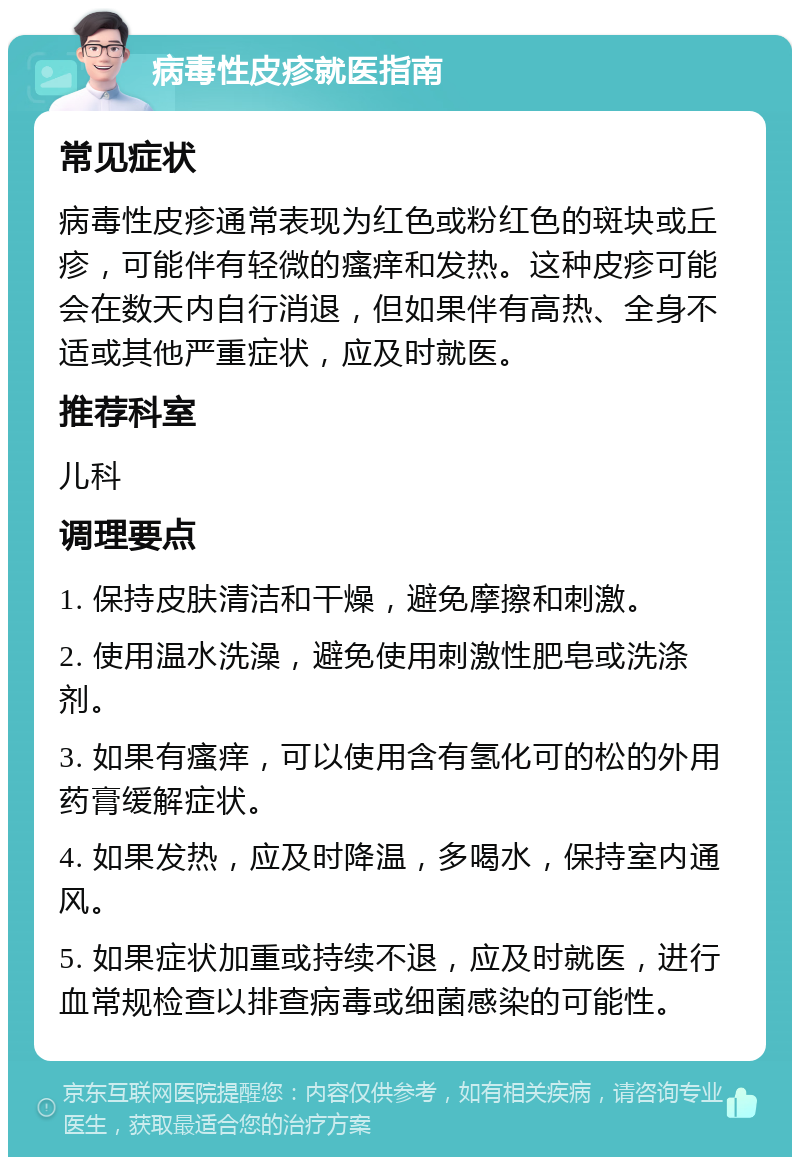 病毒性皮疹就医指南 常见症状 病毒性皮疹通常表现为红色或粉红色的斑块或丘疹，可能伴有轻微的瘙痒和发热。这种皮疹可能会在数天内自行消退，但如果伴有高热、全身不适或其他严重症状，应及时就医。 推荐科室 儿科 调理要点 1. 保持皮肤清洁和干燥，避免摩擦和刺激。 2. 使用温水洗澡，避免使用刺激性肥皂或洗涤剂。 3. 如果有瘙痒，可以使用含有氢化可的松的外用药膏缓解症状。 4. 如果发热，应及时降温，多喝水，保持室内通风。 5. 如果症状加重或持续不退，应及时就医，进行血常规检查以排查病毒或细菌感染的可能性。