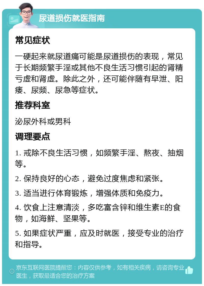 尿道损伤就医指南 常见症状 一硬起来就尿道痛可能是尿道损伤的表现，常见于长期频繁手淫或其他不良生活习惯引起的肾精亏虚和肾虚。除此之外，还可能伴随有早泄、阳痿、尿频、尿急等症状。 推荐科室 泌尿外科或男科 调理要点 1. 戒除不良生活习惯，如频繁手淫、熬夜、抽烟等。 2. 保持良好的心态，避免过度焦虑和紧张。 3. 适当进行体育锻炼，增强体质和免疫力。 4. 饮食上注意清淡，多吃富含锌和维生素E的食物，如海鲜、坚果等。 5. 如果症状严重，应及时就医，接受专业的治疗和指导。