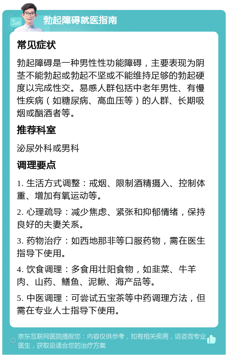 勃起障碍就医指南 常见症状 勃起障碍是一种男性性功能障碍，主要表现为阴茎不能勃起或勃起不坚或不能维持足够的勃起硬度以完成性交。易感人群包括中老年男性、有慢性疾病（如糖尿病、高血压等）的人群、长期吸烟或酗酒者等。 推荐科室 泌尿外科或男科 调理要点 1. 生活方式调整：戒烟、限制酒精摄入、控制体重、增加有氧运动等。 2. 心理疏导：减少焦虑、紧张和抑郁情绪，保持良好的夫妻关系。 3. 药物治疗：如西地那非等口服药物，需在医生指导下使用。 4. 饮食调理：多食用壮阳食物，如韭菜、牛羊肉、山药、鳝鱼、泥鳅、海产品等。 5. 中医调理：可尝试五宝茶等中药调理方法，但需在专业人士指导下使用。