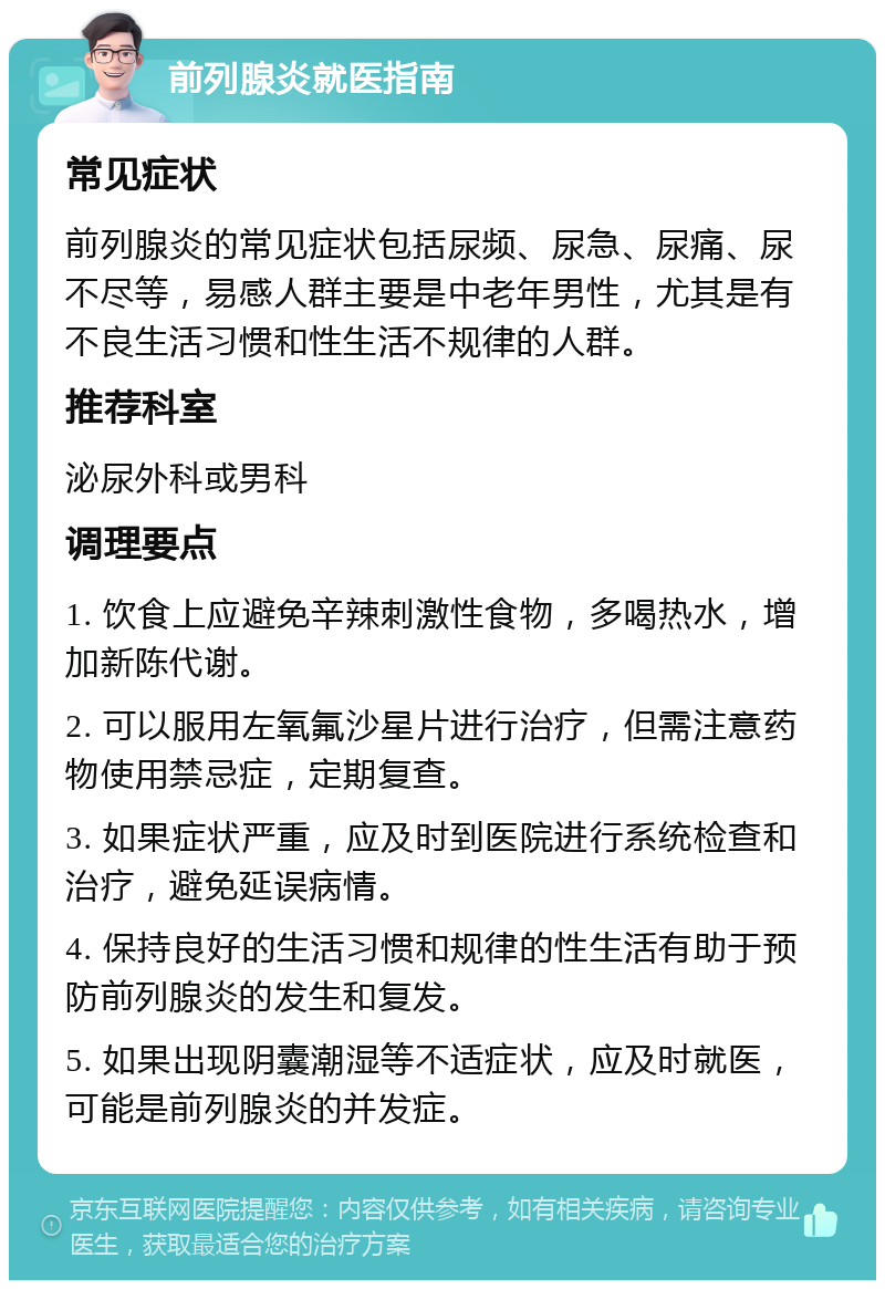 前列腺炎就医指南 常见症状 前列腺炎的常见症状包括尿频、尿急、尿痛、尿不尽等，易感人群主要是中老年男性，尤其是有不良生活习惯和性生活不规律的人群。 推荐科室 泌尿外科或男科 调理要点 1. 饮食上应避免辛辣刺激性食物，多喝热水，增加新陈代谢。 2. 可以服用左氧氟沙星片进行治疗，但需注意药物使用禁忌症，定期复查。 3. 如果症状严重，应及时到医院进行系统检查和治疗，避免延误病情。 4. 保持良好的生活习惯和规律的性生活有助于预防前列腺炎的发生和复发。 5. 如果出现阴囊潮湿等不适症状，应及时就医，可能是前列腺炎的并发症。