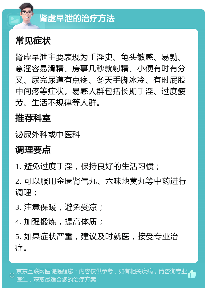 肾虚早泄的治疗方法 常见症状 肾虚早泄主要表现为手淫史、龟头敏感、易勃、意淫容易滑精、房事几秒就射精、小便有时有分叉、尿完尿道有点疼、冬天手脚冰冷、有时屁股中间疼等症状。易感人群包括长期手淫、过度疲劳、生活不规律等人群。 推荐科室 泌尿外科或中医科 调理要点 1. 避免过度手淫，保持良好的生活习惯； 2. 可以服用金匮肾气丸、六味地黄丸等中药进行调理； 3. 注意保暖，避免受凉； 4. 加强锻炼，提高体质； 5. 如果症状严重，建议及时就医，接受专业治疗。