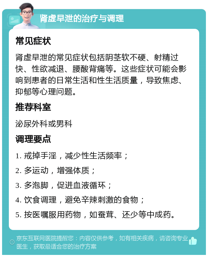 肾虚早泄的治疗与调理 常见症状 肾虚早泄的常见症状包括阴茎软不硬、射精过快、性欲减退、腰酸背痛等。这些症状可能会影响到患者的日常生活和性生活质量，导致焦虑、抑郁等心理问题。 推荐科室 泌尿外科或男科 调理要点 1. 戒掉手淫，减少性生活频率； 2. 多运动，增强体质； 3. 多泡脚，促进血液循环； 4. 饮食调理，避免辛辣刺激的食物； 5. 按医嘱服用药物，如蚕茸、还少等中成药。